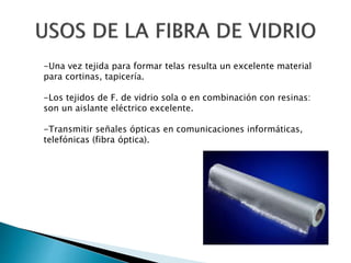 -Una vez tejida para formar telas resulta un excelente material
para cortinas, tapicería.
-Los tejidos de F. de vidrio sola o en combinación con resinas:
son un aislante eléctrico excelente.
-Transmitir señales ópticas en comunicaciones informáticas,
telefónicas (fibra óptica).
 