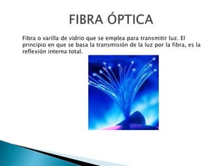 Fibra o varilla de vidrio que se emplea para transmitir luz. El
principio en que se basa la transmisión de la luz por la fibra, es la
reflexión interna total.
 