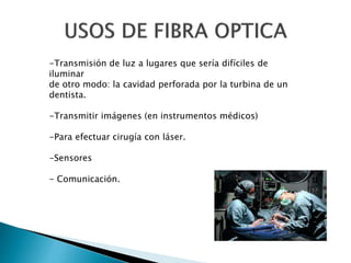 -Transmisión de luz a lugares que sería difíciles de
iluminar
de otro modo: la cavidad perforada por la turbina de un
dentista.
-Transmitir imágenes (en instrumentos médicos)
-Para efectuar cirugía con láser.
-Sensores
- Comunicación.
 