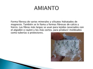 Forma fibrosa de varios minerales y silicatos hidratados de
magnesio. También se le llama a formas fibrosas de calcio y
hierro. Las fibras más largas se usan para tejidos (asociados con
el algodón o rayón) y los más cortos, para producir moldeados
como tuberías o protectores.
 
