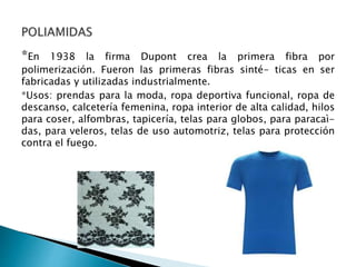 *En 1938 la firma Dupont crea la primera fibra por
polimerización. Fueron las primeras fibras sinté- ticas en ser
fabricadas y utilizadas industrialmente.
*Usos: prendas para la moda, ropa deportiva funcional, ropa de
descanso, calcetería femenina, ropa interior de alta calidad, hilos
para coser, alfombras, tapicería, telas para globos, para paracaì-
das, para veleros, telas de uso automotriz, telas para protección
contra el fuego.
 