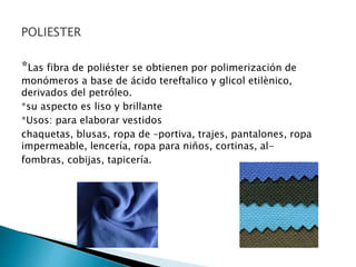 *Las fibra de poliéster se obtienen por polimerización de
monómeros a base de ácido tereftalico y glicol etilènico,
derivados del petróleo.
*su aspecto es liso y brillante
*Usos: para elaborar vestidos
chaquetas, blusas, ropa de –portiva, trajes, pantalones, ropa
impermeable, lencería, ropa para niños, cortinas, al-
fombras, cobijas, tapicería.
 