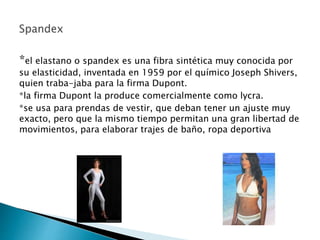*el elastano o spandex es una fibra sintética muy conocida por
su elasticidad, inventada en 1959 por el químico Joseph Shivers,
quien traba-jaba para la firma Dupont.
*la firma Dupont la produce comercialmente como lycra.
*se usa para prendas de vestir, que deban tener un ajuste muy
exacto, pero que la mismo tiempo permitan una gran libertad de
movimientos, para elaborar trajes de baño, ropa deportiva
 