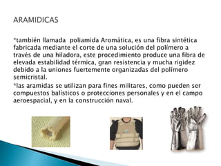 *también llamada poliamida Aromática, es una fibra sintética
fabricada mediante el corte de una solución del polímero a
través de una hiladora, este procedimiento produce una fibra de
elevada estabilidad térmica, gran resistencia y mucha rigidez
debido a la uniones fuertemente organizadas del polímero
semicristal.
*las aramidas se utilizan para fines militares, como pueden ser
compuestos balísticos o protecciones personales y en el campo
aeroespacial, y en la construcción naval.
 