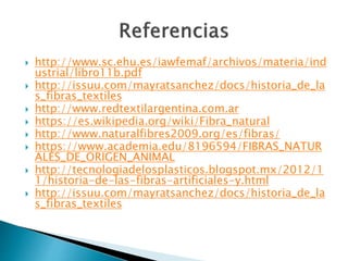  http://www.sc.ehu.es/iawfemaf/archivos/materia/ind
ustrial/libro11b.pdf
 http://issuu.com/mayratsanchez/docs/historia_de_la
s_fibras_textiles
 http://www.redtextilargentina.com.ar
 https://es.wikipedia.org/wiki/Fibra_natural
 http://www.naturalfibres2009.org/es/fibras/
 https://www.academia.edu/8196594/FIBRAS_NATUR
ALES_DE_ORIGEN_ANIMAL
 http://tecnologiadelosplasticos.blogspot.mx/2012/1
1/historia-de-las-fibras-artificiales-y.html
 http://issuu.com/mayratsanchez/docs/historia_de_la
s_fibras_textiles
 