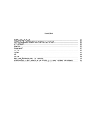 SUMÁRIO
FIBRAS NATURAIS............................................................................................... 01
HISTÓRIA DAS PRINCIPAIS FIBRAS NATURAIS................................................ 01
ATLGODÃO............................................................................................................ 01
LINHO.................................................................................................................... 02
CÂNHAMO............................................................................................................. 02
JUTA....................................................................................................................... 02
SISAL..................................................................................................................... 02
LÃ........................................................................................................................... 03
SEDA...................................................................................................................... 03
PRODUÇÃO MUNDIAL DE FIBRAS...................................................................... 04
IMPORTÂNCIA ECONÓMICA DA PRODUÇÃO DAS FIBRAS NATURAIS.......... 05
 