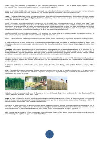 Egipto, Turquia, Índia, Paquistão e Uzbequistão. Na África subsariana, os principais países são a Costa do Marfim, Nigéria, Uganda e Tanzânia
[ver Anexo 1 “Mapa mundo dos principais produtores e consumidores de algodão"].
Apesar do cultivo do algodão estar intensamente mecanizado nos países desenvolvidos do hemisfério norte, como por exemplo os Estados
Unidos, ainda existem países onde o seu cultivo é feito com base em pequenas explorações e sem recurso a máquinas.
LINHO_ É uma das fibras mais antigas utilizadas pelo homem, tendo sido cultivado de modo sistemático desde há cerca de 5000 anos a.C
por antigas civilizações, nomeadamente Egípcios, Babilónicos e Fenícios, embora não se saiba ao certo a data e o lugar onde o homem
utilizou pela primeira vez estas fibras.
O linho é referido em vários textos do Antigo Testamento. O livro de Moisés refere a perda de uma colheita de linho por uma “praga”, o que
demonstra bem a importância que já era dada ao cultivo desta fibra. Restos de telas desta fibra foram também descobertos em povoamentos
pré-históricos lacustres na Suíça. No Egipto, descobriram-se múmias recobertas com telas de linho com idade estimada de mais de 4500
anos. Numa sepultura situada numa propriedade particular junto das Caldas de Monchique, no Algarve, e em diversas regiões de Espanha,
nomeadamente em Almeria, foram descobertos pedaços de tecido que se estima sejam do ano 2500 a.C.
A indústria de linho floresceu na Europa no século XVIII. No século XIX, a fibra longa de linho foi ultrapassada pelo algodão como fibra de
maior consumo, enquanto que a fibra curta foi substituída em grande parte pela juta.
O linho é a mais importante das fibras procedentes do caule das plantas, sendo, actualmente, a segunda em importância das fibras vegetais.
As zonas de plantação do linho encontram-se localizadas principalmente na Europa, procedendo as melhores qualidades da Bélgica e dos
Países Baixos. Os maiores produtores, por ordem decrescente, são: China, Rússia, Ucrânia, França, Holanda, Bélgica, Egipto, República Checa
e Lituânia.
CÂNHAMO_ Os primeiros registos históricos do uso do cânhamo (Cannabis sativa) são no fabrico de papel e datam de há 8000 anos a.C, na
China. Posteriormente, os chineses descobriram e desenvolveram outras formas de uso para a planta, principalmente para a produção de
artigos têxteis e para utilização em medicina. Mais tarde, outras sociedades, como os gregos, romanos, africanos, indianos e árabes, também
aproveitaram as qualidades da planta em diversas aplicações: alimento, medicina, combustível e fibras.
É de salientar que existem várias espécies do género cannabis, diferindo, normalmente, no teor em THC (tetraidrocanabinol), que é uma
substância psicoativa presente em diversas partes da planta. As principais espécies de cannabis são: cannabis sativa, cannabis indica e
cannabis ruderalis.
Os principais produtores do cânhamo são: China, Rússia, Coreia, Espanha, Chile, França, Itália, Ucrânia, Alemanha, Turquia, Índia e
Roménia.
JUTA_ É atribuída à Companhia Inglesa das Índias a descoberta da juta, dizendo-se que foi o botânico Roxburg, em 1792, quem primeiro
estudou esta fibra sob o ponto de vista industrial. A Inglaterra monopolizou a importação da juta, recebendo de Calcutá esta fibra têxtil e
exportando-a para o resto da Europa.
A juta também é conhecida como cânhamo de Bengala ou cânhamo de Calcutá. Os principais produtores são: Índia, Bangladesh, China,
Tailândia, Paquistão, Myanmar, Egipto, Brasil e Nepal.
SISAL_ A agave é uma planta herbácea originária do continente norte-americano e das Ilhas Caraíbas. As suas propriedades são conhecidas
desde as épocas mais remotas pelos primitivos habitantes do México, que não só faziam uso das suas preciosas fibras para o fabrico de
diversos utensílios, mas também como fonte natural de alimentos.
A utilização da agave como fonte de alimento remonta a uma distante antiguidade. Segundo estudos arqueológicos realizados no Vale de
Tehuacan, no México, ficou comprovado que diversas espécies de agave serviram como fornecedoras de matéria-prima necessária aos seus
primitivos habitantes. Os primeiros indícios de cultivo desta espécie datam, aproximadamente, de 6500 a 5000 anos a.C.
Até à Primeira Guerra Mundial, o México monopolizava o mercado destas fibras. Daí em diante, muitos países dedicaram-se à exploração
comercial de algumas espécies de agave para produção de fibras.
2
 