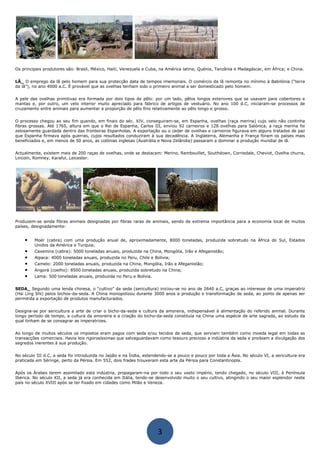 Os principais produtores são: Brasil, México, Haiti, Venezuela e Cuba, na América latina; Quénia, Tanzânia e Madagáscar, em África; e China.
LÃ_ O emprego da lã pelo homem para sua protecção data de tempos imemoriais. O comércio da lã remonta no mínimo à Babilónia (“terra
da lã”), no ano 4000 a.C. É provável que as ovelhas tenham sido o primeiro animal a ser domesticado pelo homem.
A pele das ovelhas primitivas era formada por dois tipos de pêlo: por um lado, pêlos longos exteriores que se usavam para cobertores e
mantas e, por outro, um velo interior muito apreciado para fabrico de artigos de vestuário. No ano 100 d.C, iniciaram-se processos de
cruzamento entre animais para aumentar a proporção de pêlo fino relativamente ao pêlo longo e grosso.
O processo chegou ao seu fim quando, em finais do séc. XIV, conseguiram-se, em Espanha, ovelhas (raça merina) cujo velo não continha
fibras grossas. Até 1765, altura em que o Rei de Espanha, Carlos III, enviou 92 carneiros e 128 ovelhas para Salónica, a raça merina foi
zelosamente guardada dentro das fronteiras Espanholas. A exportação ou o ceder de ovelhas e carneiros figurava em alguns tratados de paz
que Espanha firmava após guerras, cujos resultados conduziram à sua decadência. A Inglaterra, Alemanha e França foram os países mais
beneficiados e, em menos de 50 anos, as colónias inglesas (Austrália e Nova Zelândia) passaram a dominar a produção mundial de lã.
Actualmente, existem mais de 200 raças de ovelhas, onde se destacam: Merino, Rambouillet, Southdown, Corriedale, Cheviot, Ovelha churra,
Lincoln, Romney, Karaful, Leicester.
Produzem-se ainda fibras animais designadas por fibras raras de animais, sendo de extrema importância para a economia local de muitos
países, designadamente:
• Moér (cabra) com uma produção anual de, aproximadamente, 8000 toneladas, produzida sobretudo na África do Sul, Estados
Unidos da América e Turquia;
• Caxemira (cabra): 5000 toneladas anuais, produzida na China, Mongólia, Irão e Afeganistão;
• Alpaca: 4000 toneladas anuais, produzida no Peru, Chile e Bolívia;
• Camelo: 2000 toneladas anuais, produzida na China, Mongólia, Irão e Afeganistão;
• Angorá (coelho): 8500 toneladas anuais, produzida sobretudo na China;
• Lama: 500 toneladas anuais, produzida no Peru e Bolívia.
SEDA_ Segundo uma lenda chinesa, o “cultivo” da seda (sericultura) iniciou-se no ano de 2640 a.C, graças ao interesse de uma imperatriz
(Hsi Ling Shi) pelos bichos-da-seda. A China monopolizou durante 3000 anos a produção e transformação de seda, ao ponto de apenas ser
permitida a exportação de produtos manufacturados.
Designa-se por sericultura a arte de criar o bicho-da-seda e cultura da amoreira, indispensável à alimentação do referido animal. Durante
longo período de tempo, a cultura da amoreira e a criação do bicho-da-seda constituía na China uma espécie de arte sagrada, ao estudo da
qual tinham de se consagrar as imperatrizes.
Ao longo de muitos séculos os impostos eram pagos com seda e/ou tecidos de seda, que serviam também como moeda legal em todas as
transacções comerciais. Havia leis rigorosíssimas que salvaguardavam como tesouro precioso a indústria da seda e proibiam a divulgação dos
segredos inerentes à sua produção.
No século III d.C, a seda foi introduzida no Japão e na Índia, estendendo-se a pouco e pouco por toda a Ásia. No século VI, a sericultura era
praticada em Séringe, perto da Pérsia. Em 552, dois frades trouxeram esta arte da Pérsia para Constantinopla.
Após os Árabes terem assimilado esta indústria, propagaram-na por todo o seu vasto império, tendo chegado, no século VIII, à Península
Ibérica. No século XII, a seda já era conhecida em Itália, tendo-se desenvolvido muito o seu cultivo, atingindo o seu maior esplendor neste
país no século XVIII após se ter fixado em cidades como Milão e Veneza.
3
 