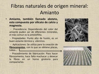 Fibras naturales de origen mineral:
Amianto
• Amianto, también llamado absteto,
esta compuesto por silicato de calcio y
magnesio.
- Procedencia: Dependiendo del color del
amianto puden ser de diferentes minerales,
el más comun es la antolofilita.
- Propiedades: Punto alto de fusión, es un
buen aislante térmico y eléctrico.
- Aplicaciones: Se utiliza para la creación de
fibrocementos, con lo que se obtiene placas,
tubos…
- Procedimiento de fabricación: Para hacer
fibrocemento, hace falta machacar y desecar
la fibras en un horno giratorio para
compactarlas.
 
