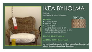 IKEA BYHOLMA
SILLON
DISENADOR: IKEA of Sweden
MEDIDAS
• Ancho: 60 cm
• Fondo: 60cm
• Alto: 96 cm
• Ancho de asiento: 45 cm
• Profundidad del asiento: 45 cm
• Altura del asiento: 41 cm
PRECIO: RD$27,245 /ud
MATERIAL: RATAN (Renovable)
Los muebles fabricados en fibra natural son ligeros y, al
mismo tiempo resistentes y duraderos
TEXTURA
 