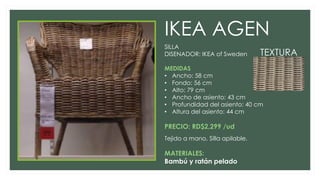IKEA AGEN
SILLA
DISENADOR: IKEA of Sweden
MEDIDAS
• Ancho: 58 cm
• Fondo: 56 cm
• Alto: 79 cm
• Ancho de asiento: 43 cm
• Profundidad del asiento: 40 cm
• Altura del asiento: 44 cm
PRECIO: RD$2,299 /ud
Tejido a mano, Silla apilable.
MATERIALES:
Bambú y ratán pelado
TEXTURA
 