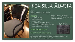 IKEA SILLA ÄLMSTA
SILLA
DISENADOR: IKEA of Sweden
MEDIDAS
• Ancho: 60 cm
• Fondo: 60 cm
• Alto: 96 cm
• Ancho de asiento: 45 cm
• Profundidad del asiento: 45 cm
• Altura del asiento: 41 cm
PRECIO: RD$4,200 /ud
MATERIAL: RATAN (Renovable)
Los muebles fabricados en fibra natural son ligeros y, al
mismo tiempo resistentes y duraderos
Hecho a mano, mueble
fabricado con fibra natural solo
para uso interior.
TEXTURA
 