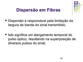24
Dispersão em Fibras
 Dispersão é responsável pela limitação da
largura de banda do sinal transmitido;
 Isto significa um alargamento temporal do
pulso óptico, resultando na superposição de
diversos pulsos do sinal;
 