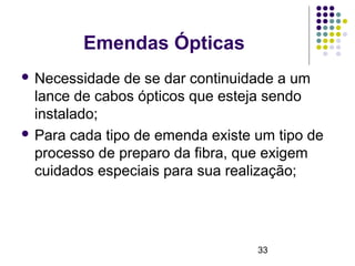 33
Emendas Ópticas
 Necessidade de se dar continuidade a um
lance de cabos ópticos que esteja sendo
instalado;
 Para cada tipo de emenda existe um tipo de
processo de preparo da fibra, que exigem
cuidados especiais para sua realização;
 
