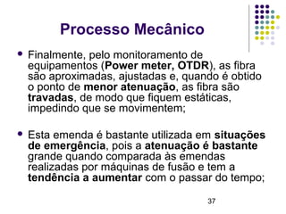 37
Processo Mecânico
 Finalmente, pelo monitoramento de
equipamentos (Power meter, OTDR), as fibra
são aproximadas, ajustadas e, quando é obtido
o ponto de menor atenuação, as fibra são
travadas, de modo que fiquem estáticas,
impedindo que se movimentem;
 Esta emenda é bastante utilizada em situações
de emergência, pois a atenuação é bastante
grande quando comparada às emendas
realizadas por máquinas de fusão e tem a
tendência a aumentar com o passar do tempo;
 