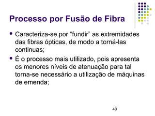 40
Processo por Fusão de Fibra
 Caracteriza-se por “fundir” as extremidades
das fibras ópticas, de modo a torná-las
continuas;
 É o processo mais utilizado, pois apresenta
os menores níveis de atenuação para tal
torna-se necessário a utilização de máquinas
de emenda;
 