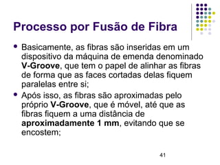 41
Processo por Fusão de Fibra
 Basicamente, as fibras são inseridas em um
dispositivo da máquina de emenda denominado
V-Groove, que tem o papel de alinhar as fibras
de forma que as faces cortadas delas fiquem
paralelas entre si;
 Após isso, as fibras são aproximadas pelo
próprio V-Groove, que é móvel, até que as
fibras fiquem a uma distância de
aproximadamente 1 mm, evitando que se
encostem;
 
