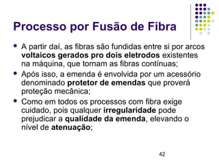 42
Processo por Fusão de Fibra
 A partir daí, as fibras são fundidas entre si por arcos
voltaicos gerados pro dois eletrodos existentes
na máquina, que tornam as fibras contínuas;
 Após isso, a emenda é envolvida por um acessório
denominado protetor de emendas que proverá
proteção mecânica;
 Como em todos os processos com fibra exige
cuidado, pois qualquer irregularidade pode
prejudicar a qualidade da emenda, elevando o
nível de atenuação;
 