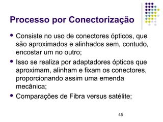 45
Processo por Conectorização
 Consiste no uso de conectores ópticos, que
são aproximados e alinhados sem, contudo,
encostar um no outro;
 Isso se realiza por adaptadores ópticos que
aproximam, alinham e fixam os conectores,
proporcionando assim uma emenda
mecânica;
 Comparações de Fibra versus satélite;
 