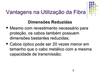 5
Vantagens na Utilização da Fibra
Dimensões Reduzidas
 Mesmo com revestimento necessário para
proteção, os cabos também possuem
dimensões bastantes reduzidas;
 Cabos óptico pode ser 20 vezes menor em
tamanho que o cabo metálico com a mesma
capacidade de transmissão;
 