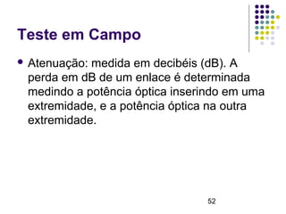 52
Teste em Campo
 Atenuação: medida em decibéis (dB). A
perda em dB de um enlace é determinada
medindo a potência óptica inserindo em uma
extremidade, e a potência óptica na outra
extremidade.
 