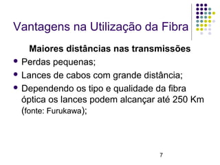 7
Vantagens na Utilização da Fibra
Maiores distâncias nas transmissões
 Perdas pequenas;
 Lances de cabos com grande distância;
 Dependendo os tipo e qualidade da fibra
óptica os lances podem alcançar até 250 Km
(fonte: Furukawa);
 