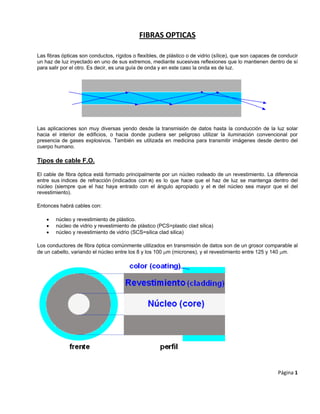 FIBRAS OPTICAS 
Las fibras ópticas son conductos, rígidos o flexibles, de plástico o de vidrio (sílice), que son capaces de conducir
un haz de luz inyectado en uno de sus extremos, mediante sucesivas reflexiones que lo mantienen dentro de sí
para salir por el otro. Es decir, es una guía de onda y en este caso la onda es de luz.
Las aplicaciones son muy diversas yendo desde la transmisión de datos hasta la conducción de la luz solar
hacia el interior de edificios, o hacia donde pudiera ser peligroso utilizar la iluminación convencional por
presencia de gases explosivos. También es utilizada en medicina para transmitir imágenes desde dentro del
cuerpo humano.
Tipos de cable F.O.
El cable de fibra óptica está formado principalmente por un núcleo rodeado de un revestimiento. La diferencia
entre sus índices de refracción (indicados con n) es lo que hace que el haz de luz se mantenga dentro del
núcleo (siempre que el haz haya entrado con el ángulo apropiado y el n del núcleo sea mayor que el del
revestimiento).
Entonces habrá cables con:
• núcleo y revestimiento de plástico.
• núcleo de vidrio y revestimiento de plástico (PCS=plastic clad silica)
• núcleo y revestimiento de vidrio (SCS=silica clad silica)
Los conductores de fibra óptica comúnmente utilizados en transmisión de datos son de un grosor comparable al
de un cabello, variando el núcleo entre los 8 y los 100 μm (micrones), y el revestimiento entre 125 y 140 μm.
Página 1 
 
 