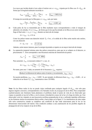 Los rayos que inciden desde el aire sobre el núcleo con maxαα = viajarán por la fibra con maxθθ = , de
forma que la longitud realmente recorrida es
L
n
nLL
L
l rev
nuc
max
max
sencos
===
εθ
⇒ m4,1003max =L
El tiempo de recorrido por la fibra para maxαα = será, por tanto
0
rev
nucnucmaxmax
max t
n
n
c
nL
v
L
t === ⇒ s903,4max μ=t
c) Cada pulso de luz es transmitido por la fibra mediante rayos correspondientes a todo el margen de
admisión a la entrada, max0 αα ≤≤ , de forma que la luz que ha entrado en la fibra en un cierto instante t
llega al final entre 0tt + y maxtt + , durante un intervalo de tiempo
ns160max ≈−=Δ ttt
Como los pulsos tienen una duración inicial ns50 =T , a la salida de la fibra serán mucho más anchos,
con una duración
tTT Δ+= 0 ⇒ ns21≈T
Además, serán menos intensos, pues la energía inyectada se reparte en un mayor intervalo de tiempo.
d) La separación temporal mínima entre dos pulsos consecutivos, para que no se solapen en el detector, es
precisamente T . Esto corresponde a una frecuencia máxima de transmisión de pulsos
T
f
1
max = ⇒ MHz47max ≈f
Para aumentar maxf es necesario reducir T , o sea tΔ .
( )revnuc
rev
nuc
rev
nuc
00max 1 nn
nc
nL
n
n
tttt −=⎟
⎠
⎞
⎜
⎝
⎛ −=−=Δ
Por tanto, para una L dada, un aumento de la frecuencia maxf requiere:
Reducir la diferencia de índices entre el núcleo y revestimiento, revnuc nn − .
En nuestro problema, 005,0revnuc =− nn . Si, por ejemplo, la diferencia fuese 001,0revnuc =− nn , tΔ se
reduciría en un factor 5 y, maxf aumentaría a unos 120 MHz.
Nota: En las fibras reales la luz no puede viajar confinada para cualquier ángulo maxθθ < , sino sólo para
algunos ángulos concretos, correspondientes a los llamados modos de propagación de la fibra. Para comprender
cualitativamente este fenómeno basta plantearse el problema desde el punto de vista de un observador que
viajase en paralelo al eje de la fibra y con la misma velocidad de avance de la luz a lo largo de dicho eje. Este
observador vería luz viajando en una trayectoria rectilínea perpendicular al eje y sufriendo repetidas reflexiones
en las fronteras núcleo-revestimiento (hacia arriba y hacia abajo en la figura 1). La interferencia de estas ondas
sólo sería constructiva cuando se cumpliese una condición de tipo onda estacionaria para la luz en las
dimensiones transversales del núcleo. Esta condición conduce a una cuantización de los posibles ángulos de
propagación de la luz respecto al eje de la fibra.
 