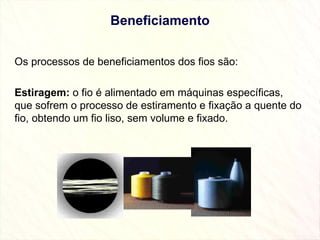 Beneficiamento Os processos de beneficiamentos dos fios são:   Estiragem:  o fio é alimentado em máquinas específicas, que sofrem o processo de estiramento e fixação a quente do fio, obtendo um fio liso, sem volume e fixado. 