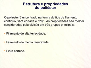 Estrutura e propriedades do poliéster O poliéster é encontrado na forma de fios de filamento contínuo, fibra cortada e “tow”. As propriedades são melhor consideradas pela divisão em três grupos principais:  Filamento de alta tenacidade; Filamento de média tenacidade; Fibra cortada. 
