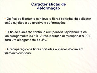Características de deformação Os fios de filamento contínuo e fibras cortadas de poliéster estão sujeitos a desprezíveis deformações; O fio de filamento contínuo recupera-se rapidamente de um alongamento de 1%. A recuperação será superior a 90% para um alongamento de 3%. A recuperação de fibras cortadas é menor do que em filamento contínuo. 