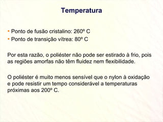 Temperatura Ponto de fusão cristalino: 260º C  Ponto de transição vítrea: 80º C Por esta razão, o poliéster não pode ser estirado à frio, pois as regiões amorfas não têm fluidez nem flexibilidade. O poliéster é muito menos sensível que o nylon à oxidação e pode resistir um tempo considerável a temperaturas próximas aos 200º C. 