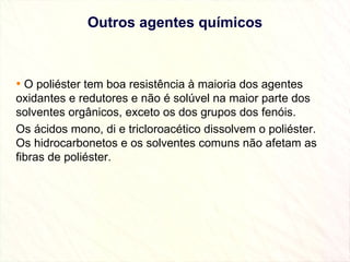 Outros agentes químicos O poliéster tem boa resistência à maioria dos agentes oxidantes e redutores e não é solúvel na maior parte dos solventes orgânicos, exceto os dos grupos dos fenóis. Os ácidos mono, di e tricloroacético dissolvem o poliéster. Os hidrocarbonetos e os solventes comuns não afetam as fibras de poliéster. 