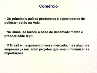 Comércio Os principais países produtores e exportadores de poliéster estão na Ásia. Na China, se tornou a base do desenvolvimento e prosperidade têxtil. O Brasil é inexpressivo nesse mercado, mas algumas empresas já iniciaram projetos que visam minimizar as exportações. 