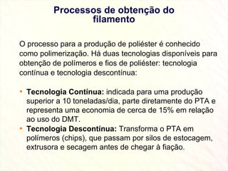 Processos de obtenção do filamento O processo para a produção de poliéster é conhecido como polimerização. Há duas tecnologias disponíveis para obtenção de polímeros e fios de poliéster: tecnologia contínua e tecnologia descontínua: Tecnologia Contínua:  indicada para uma produção superior a 10 toneladas/dia, parte diretamente do PTA e representa uma economia de cerca de 15% em relação ao uso do DMT. Tecnologia Descontínua:  Transforma o PTA em polímeros (chips), que passam por silos de estocagem, extrusora e secagem antes de chegar à fiação. 
