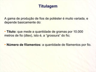 Titulagem A gama de produção de fios de poliéster é muito variada, e depende basicamente do: Título:  que mede a quantidade de gramas por 10.000 metros de fio (dtex), isto é, a “grossura” do fio;  Número de filamentos:  a quantidade de filamentos por fio. 