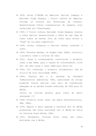 •   1950:    Brian    O´BRIEN      do        American       Optical      Company      e
    Narinder Singh Kanpany , físico indiano do Imperial
    College     of    Science        and          Technology        de        Londres,
    desenvolveram fibras transmissoras de imagens, hoje
    conhecidas por Fiberscopes.
•   1956: O físico indiano Narinder Singh Kanpany inventa
    a fibra óptica: desenvolveram a idéia de uma capa de
    vidro sobre um bastão fino de vidro para evitar a
    “fuga” da luz pela superfície.
•   1958:    Arthur       Schwalow       e   Charles        Townes    inventam        o
    laser.
•   1960: Theodore Maiman, do Hughes Labs (EUA), construiu
    o primeiro laser a cristal de rubi.
•   1961:    Javan    e    colaboradores           construíram           o    primeiro
    laser a gás HeNe, para a região do infravermelho (1150
    nm). Em 1962 surge o laser HeNe para 632,8 nm.
•   1962: Foi inventado o primeiro fotodetector PIN de
    silício de alta velocidade (EUA).
•   1966:     Charles        Kao     e       A.      Hockham        do        Standard
    Communication Laboratory (UK), publicaram um artigo
    propondo    fibras       ópticas          como    meio     de     transmissão
    adequado se as perdas fossem reduzidas de 1000 para 20
    dB/km.
    Início     da    corrida       mundial           pela    fibra           de   menor
    atenuação !!!
•   1968: Primeiro diodo laser com dupla heteroestrutura,
    DHS, (EUA).
•   1970: Kapron e Keck quebram a barreira dos 20 dB/km
    produzindo uma fibra multimodo com 17 dB/km em 632,8
    nm (Corning Glass Works, USA).
•   1972:     Novamente,       Corning            Glass     lança        uma      fibra
    multimodo com 4 dB/km.


                                                                                      9
 
