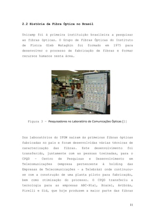 2.2 História da Fibra Óptica no Brasil


Unicamp foi à primeira instituição brasileira a pesquisar
as fibras ópticas. O Grupo de Fibras Ópticas do Instituto
de     Física     Gleb     Wataghin       foi   formado           em     1975    para
desenvolver o processo de fabricação de fibras e formar
recursos humanos nesta área.




      Figura 3 – Pesquisadores no Laboratório de Comunicações Ópticas [1]




Dos laboratórios do IFGW saíram às primeiras fibras ópticas
fabricadas no país e foram desenvolvidas várias técnicas de
caracterização           das    fibras.     Este          desenvolvimento         foi
transferido, juntamente com as pessoas treinadas, para o
CPQD      –     Centro     de     Pesquisas       e       Desenvolvimento          em
Telecomunicações           (empresa       pertencente         à        holding    das
Empresas de Telecomunicações – a Telebrás) onde continuou-
se com a construção de uma planta piloto para fabricação,
bem     como    otimização       do   processo.       O    CPQD    transferiu       a
tecnologia       para     as    empresas    ABC-Xtal,        Bracel,       Avibrás,
Pirelli e Sid, que hoje produzem a maior parte das fibras



                                                                                   11
 