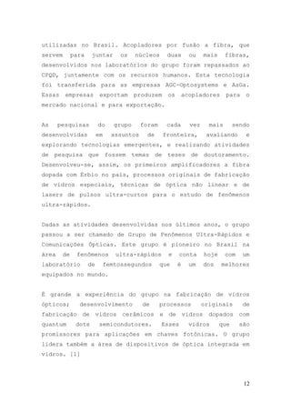 utilizadas no Brasil. Acopladores por fusão a fibra, que
servem        para    juntar     os    núcleos      duas       ou    mais     fibras,
desenvolvidos nos laboratórios do grupo foram repassados ao
CPQD, juntamente com os recursos humanos. Esta tecnologia
foi transferida para as empresas AGC-Optosystems e AsGa.
Essas    empresas          exportam    produzem     os       acopladores      para    o
mercado nacional e para exportação.


As     pesquisas          do   grupo      foram     cada       vez     mais       sendo
desenvolvidas             em   assuntos     de    fronteira,          avaliando       e
explorando tecnologias emergentes, e realizando atividades
de pesquisa que fossem temas de teses de doutoramento.
Desenvolveu-se, assim, os primeiros amplificadores a fibra
dopada com Érbio no país, processos originais de fabricação
de vidros especiais, técnicas de óptica não linear e de
lasers de pulsos ultra-curtos para o estudo de fenômenos
ultra-rápidos.


Dadas as atividades desenvolvidas nos últimos anos, o grupo
passou a ser chamado de Grupo de Fenômenos Ultra-Rápidos e
Comunicações Ópticas. Este grupo é pioneiro no Brasil na
área     de    fenômenos        ultra-rápidos       e     conta      hoje     com    um
laboratório          de    femtossegundos         que    é     um    dos    melhores
equipados no mundo.


É grande a experiência do grupo na fabricação de vidros
ópticos;        desenvolvimento           de      processos          originais       de
fabricação de vidros cerâmicos e de vidros dopados com
quantum        dots        semicondutores.        Esses        vidros       que     são
promissores para aplicações em chaves fotônicas. O grupo
lidera também a área de dispositivos de óptica integrada em
vidros. [1]




                                                                                     12
 