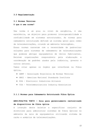 3.0 Regulamentação


3.1 Normas Técnicas
O que é uma norma?


Uma      norma     é    um     grau       ou   nível       de    exigência,         é    uma
excelência, um objetivo para promover interoperabilidade e
confiabilidade           em    sistemas        estruturados.           As    normas      para
cabeamento estruturado definem um sistema geral para redes
de telecomunicações, criando um ambiente heterogêneo.
Essas      normas       nasceram         com   a    necessidade         de    padronizar
soluções para sistemas de cabeamento de telecomunicações
que      pudesse       abrigar      equipamentos       de       vários      fabricantes.
Existem       organizações               responsáveis           pela     elaboração         e
coordenação de padrões usados pela indústria, governo e
outros setores.
Vamos      citar       apenas       os    órgãos     que    interferem         na       Fibra
óptica.
    •    ABNT – Associação Brasileira de Normas Técnicas
    •    ANSI – American National Standards Institute
    •    EIA – Electronic Industries Alliance
    •    TIA – Telecommunications Industry Association




3.1.1 Normas para Cabeamento Estruturado Fibra Óptica


ANSI/EIA/TIA TSB72 – Guia para gerenciamento centralizado
de dispositivos de fibra óptica
A       intenção       deste     boletim        e    especificar            conjunto       de
diretrizes para administrar sistemas de fibra ópticas no
ambiente      da       sala    de    equipamentos          utilizando        sistema       de
racks e armários de telecomunicações.



                                                                                           13
 
