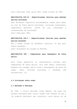 Data: Publicado 1992, parte 568ª, desde outubro de 1995.


ANSI/EIA/TIA 526-14 – Especificações técnicas para medidas
ópticas multimodo
Este documento especifica procedimentos usados para medir
um link de fibra óptica multimodo, incluindo terminações,
componentes        passivos,      fontes    de     luz,     calibração      e
interpretação de resultados.
Data: Publicado 1998.


ANSI/EIA/TIA 526-7 – Especificações técnicas para medidas
ópticas monomodo
Tem    a   mesma   função    do   documento     anterior,    só   que    para
fibras monomodo.
Data: Atualmente em votação na EIA/TIA.


ANSI/EIA/TIA 568 – Componentes para Cabeamento de fibra
óptica


Esta       norma   especifica     os    requerimentos       mínimos      para
componentes de fibra óptica, tais como cabos, conectores,
hardware de conexão, patch cords e equipamento de teste de
campo.        Cabos    50/125µm        multimodo    e      monomodo       são
reconhecidos. [5]




4.0 Introdução sobre ondas


4.1 Reflexão e Refração


Em    1952,    o   físico   Narinder    Singh    Kapany,    com   base    nos
estudos efetuados pelo físico inglês John Tyndall de que a
luz poderia descrever uma trajetória curva dentro de um


                                                                           14
 