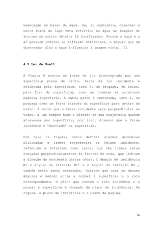vegetação em baixo da água. Se, ao contrário, observar a
outra borda do lago verá refletido na água as imagens de
árvores ou outros objetos lá localizados. Porque a água e o
ar possuem índices de refração diferentes, o ângulo que um
observador olha a água influencia a imagem vista. [1]




4.2 Lei de Snell


A Figura 8 mostra um feixe de luz interceptado por uma
superfície    plana   de     vidro.   Parte    da    luz     incidente   é
refletida pela superfície, isto é, se propaga, em feixe,
para   fora   da   superfície,    como   se   tivesse      se   originado
naquela superfície. A outra parte é refratada, isto é, se
propaga como um feixe através da superfície para dentro do
vidro. A menos que o feixe incidente seja perpendicular ao
vidro, a luz sempre muda a direção de sua trajetória quando
atravessa uma superfície, por isso, dizemos que o feixe
incidente é “desviado” na superfície.


Com    base   na   figura,    vamos   definir       algumas     grandezas
utilizadas    e    iremos    representar      os    feixes      incidente,
refletido e refratado como raios, que são linhas retas
traçadas perpendicularmente às frentes de onda, que indicam
a direção do movimento dessas ondas. O ângulo de incidência
Ø1 o ângulo de reflexão Ø1’ e o ângulo de refração Ø2 ,
também estão sendo mostrados. Observe que cada um desses
ângulos é medido entre a normal à superfície e o raio
correspondente. O plano que contém o raio incidente e a
normal à superfície é chamado de plano de incidência. Na
Figura, o plano de incidência é o plano da página.




                                                                         16
 