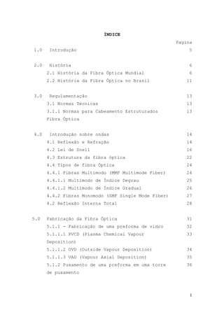 ÍNDICE
                                                      Pagina
1.0    Introdução                                         5


2.0    História                                           6
      2.1 História da Fibra Óptica Mundial                6
      2.2 História da Fibra Óptica no Brasil             11


3.0    Regulamentação                                    13
      3.1 Normas Técnicas                                13
      3.1.1 Normas para Cabeamento Estruturados          13
      Fibra Óptica


4.0    Introdução sobre ondas                            14
      4.1 Reflexão e Refração                            14
      4.2 Lei de Snell                                   16
      4.3 Estrutura da fibra óptica                      22
      4.4 Tipos de fibra Óptica                          24
      4.4.1 Fibras Multimodo (MMF Multimode Fiber)       24
      4.4.1.1 Multimodo de Índice Degrau                 25
      4.4.1.2 Multimodo de Índice Gradual                26
      4.4.2 Fibras Monomodo (SMF Single Mode Fiber)      27
      4.2 Reflexão Interna Total                         28


5.0   Fabricação da Fibra Óptica                         31
      5.1.1 - Fabricação de uma preforma de vidro        32
      5.1.1.1 PVCD (Plasma Chemical Vapour               33
      Deposition)
      5.1.1.2 OVD (Outside Vapour Deposition)            34
      5.1.1.3 VAD (Vapour Axial Deposition)              35
      5.1.2 Puxamento de uma preforma em uma torre       36
      de puxamento




                                                           1
 