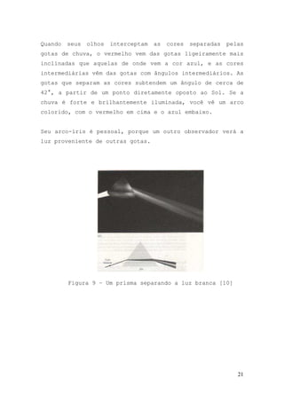 Quando   seus   olhos   interceptam   as   cores   separadas   pelas
gotas de chuva, o vermelho vem das gotas ligeiramente mais
inclinadas que aquelas de onde vem a cor azul, e as cores
intermediárias vêm das gotas com ângulos intermediários. As
gotas que separam as cores subtendem um ângulo de cerca de
42°, a partir de um ponto diretamente oposto ao Sol. Se a
chuva é forte e brilhantemente iluminada, você vê um arco
colorido, com o vermelho em cima e o azul embaixo.


Seu arco-íris é pessoal, porque um outro observador verá a
luz proveniente de outras gotas.




         Figura 9 – Um prisma separando a luz branca [10]




                                                                  21
 