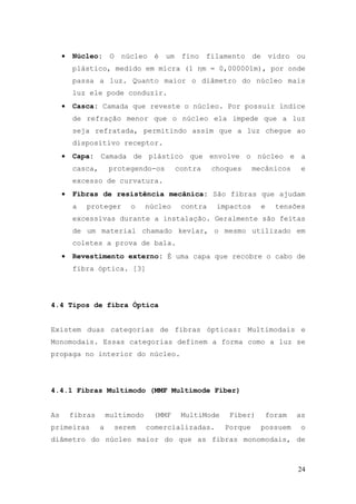 •   Núcleo:       O    núcleo   é   um    fino    filamento    de       vidro   ou
         plástico, medido em micra (1 ηm = 0,000001m), por onde
         passa a luz. Quanto maior o diâmetro do núcleo mais
         luz ele pode conduzir.
     •   Casca: Camada que reveste o núcleo. Por possuir índice
         de refração menor que o núcleo ela impede que a luz
         seja refratada, permitindo assim que a luz chegue ao
         dispositivo receptor.
     •   Capa: Camada de plástico que envolve o núcleo e a
         casca,       protegendo-os           contra    choques     mecânicos         e
         excesso de curvatura.
     •   Fibras de resistência mecânica: São fibras que ajudam
         a   proteger         o    núcleo      contra    impactos        e    tensões
         excessivas durante a instalação. Geralmente são feitas
         de um material chamado kevlar, o mesmo utilizado em
         coletes a prova de bala.
     •   Revestimento externo: É uma capa que recobre o cabo de
         fibra óptica. [3]




4.4 Tipos de fibra Óptica


Existem duas categorias de fibras ópticas: Multimodais e
Monomodais. Essas categorias definem a forma como a luz se
propaga no interior do núcleo.




4.4.1 Fibras Multimodo (MMF Multimode Fiber)


As       fibras       multimodo      (MMF      MultiMode    Fiber)        foram      as
primeiras         a        serem   comercializadas.        Porque        possuem      o
diâmetro do núcleo maior do que as fibras monomodais, de



                                                                                     24
 