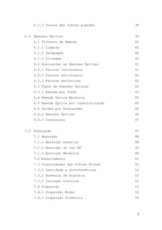5.1.3 Testes das fibras puxadas        38


6.0   Emendas Ópticas                        39
      6.1 Processo de Emenda                 40
      6.1.1 Limpeza                          40
      6.1.2 Decapagem                        40
      6.1.3 Clivagem                         40
      6.2 Atenuações em Emendas Ópticas      41
      6.2.1 Fatores Intrínsecos              41
      6.2.2 Fatores Extrínsecos              42
      6.2.3 Fatores Refletores               42
      6.3 Tipos de Emendas Ópticas           42
      6.3.1 Emenda por Fusão                 43
      6.4 Emenda Óptica Mecânica             44
      6.5 Emenda Óptica por Conectorização   45
      6.6 Perdas por Atenuações              46
      6.6.1 Emendas Ópticas                  46
      6.6.2 Conectores                       47


7.0   Atenuação                              47
      7.1 Absorção                           48
      7.1.1 Absorção material                48
      7.1.2 Absorção do íon OH¯              49
      7.1.3 Absorção Mecânica                49
      7.2 Espalhamento                       51
      7.3 Propriedades das Fibras Óticas     52
      7.3.1 Imunidade a Interferências       52
      7.3.2 Ausência de diafonia             52
      7.3.3 Isolação elétrica                53
      7.4 Dispersão                          53
      7.4.1 Dispersão Modal                  53
      7.4.2 Disperção Cromática              54




                                              2
 