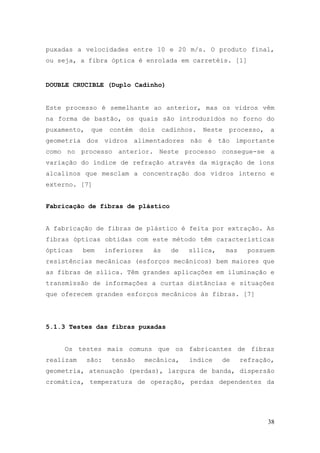 puxadas a velocidades entre 10 e 20 m/s. O produto final,
ou seja, a fibra óptica é enrolada em carretéis. [1]


DOUBLE CRUCIBLE (Duplo Cadinho)


Este processo é semelhante ao anterior, mas os vidros vêm
na forma de bastão, os quais são introduzidos no forno do
puxamento,    que    contém   dois      cadinhos.   Neste   processo,     a
geometria dos vidros alimentadores não é tão importante
como no processo anterior. Neste processo consegue-se a
variação do índice de refração através da migração de íons
alcalinos que mesclam a concentração dos vidros interno e
externo. [7]


Fabricação de fibras de plástico


A fabricação de fibras de plástico é feita por extração. As
fibras ópticas obtidas com este método têm características
ópticas    bem      inferiores     às     de   sílica,      mas     possuem
resistências mecânicas (esforços mecânicos) bem maiores que
as fibras de sílica. Têm grandes aplicações em iluminação e
transmissão de informações a curtas distâncias e situações
que oferecem grandes esforços mecânicos às fibras. [7]




5.1.3 Testes das fibras puxadas


    Os testes mais comuns que os fabricantes de fibras
realizam     são:    tensão      mecânica,     índice    de       refração,
geometria, atenuação (perdas), largura de banda, dispersão
cromática, temperatura de operação, perdas dependentes da




                                                                         38
 