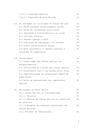 7.4.2.1 Disperção Material                       54
      7.4.2.2 Disperção de guia de onda                55


8.0   As Vantagens da utilização de Fibras Ópticas     55
      8.1 Banda passante potencialmente enorme         56
      8.2 Perda de transmissão muito baixa             57
      8.3 Imunidade a interferências e ao ruído        58
      8.4 Isolação elétrica                            59
      8.5 Pequeno tamanho e peso                       59
      8.6 Segurança da informação e do sistema         60
      8.7 Custos potencialmente baixos                 61
      8.8 Alta resistência a agentes químicos e        61
      variações de temperatura


9.0   Desvantagens                                     62
      9.1 Fragilidade das fibras ópticas sem           62
      encapsulamentos
      9.2 Dificuldade de conexão das fibras ópticas    62
      9.3 Acopladores tipo T com perdas muito altas    62
      9.4 Impossibilidade de alimentação remota de     62
      repetidores
      9.5 Falta de padronização dos componentes        63
      ópticos


10.   Aplicações da Fibra Óptica                       63
      10.1 Fibras Ópticas na Instrumentação            63
      10.1.1 Sensores                                  63
      10.1.2 Emprego de Fibras Ópticas na construção   64
      de sensores:
      10.1.3 Exemplos de sensores construídos com      64
      Fibras Ópticas:
      10.2 Sistemas de Comunicações                    65




                                                        3
 