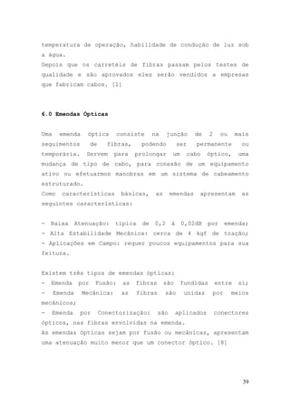 temperatura de operação, habilidade de condução de luz sob
a água.
Depois que os carretéis de fibras passam pelos testes de
qualidade e são aprovados eles serão vendidos a empresas
que fabricam cabos. [1]




6.0 Emendas Ópticas


Uma     emenda    óptica        consiste      na    junção       de     2    ou     mais
seguimentos           de     fibras,     podendo           ser   permanente           ou
temporária.       Servem       para    prolongar        um    cabo     óptico,       uma
mudança de tipo de cabo, para conexão de um equipamento
ativo ou efetuarmos manobras em um sistema de cabeamento
estruturado.
Como    características          básicas,      as      emendas    apresentam          as
seguintes características:


-   Baixa      Atenuação:      típica    de   0,2      à     0,02dB    por    emenda;
- Alta Estabilidade Mecânica: cerca de 4 kgf de tração;
- Aplicações em Campo: requer poucos equipamentos para sua
feitura.


Existem três tipos de emendas ópticas:
-   Emenda      por    Fusão:     as   fibras       são      fundidas       entre    si;
-     Emenda     Mecânica:       as     fibras      são       unidas    por       meios
mecânicos;
-     Emenda    por        Conectorização:       são       aplicados        conectores
ópticos, nas fibras envolvidas na emenda.
As emendas ópticas sejam por fusão ou mecânicas, apresentam
uma atenuação muito menor que um conector óptico. [8]




                                                                                      39
 