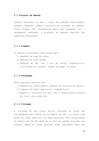 6.1 Processo de Emenda


Quando efetuamos um dos 3 tipos de emendas mencionados,
devemos obedecer etapas distintas do processo de emenda,
estas    etapas       são    necessárias    para     que   possamos   ter    o
desempenho     desejado.       O   processo     de   emenda   consiste     nas
seguintes operações:




6.1.1 Limpeza


Os passos envolvidos nesta etapa são:
    1. Remoção da capa do cabo;
    2. Remoção do tubo LOOSE;
    3. Remoção    do    gel    com    o   uso   de   álcool   isopropílico,
        utilizando-se algodão, lenços de papel ou gaze.



6.1.2 Decapagem


Esta operação consiste em:
    1. Remoção do revestimento externo de acrilato da fibra;
    2. Limpeza da fibra com álcool isopropílico;
    3. Repetir o processo até que todo o revestimento externo
        da fibra seja removido.


6.1.3 Clivagem


A   clivagem     de    uma    fibra   óptica     consiste     no   corte   das
extremidades das fibras em um ângulo de 90º, ou seja, cada
ponta da fibra deve ter sua face paralela. Esta necessidade
do ângulo ser de 90º deve-se ao fato de quando fizermos sua
emenda, ambas as faces deverão estar paralelas para uma


                                                                            40
 